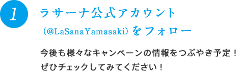 1 ラサーナ公式アカウント（@LaSanaYamasaki）をフォロー 今後も様々なキャンペーンの情報をつぶやき予定！ぜひチェックしてみてください！