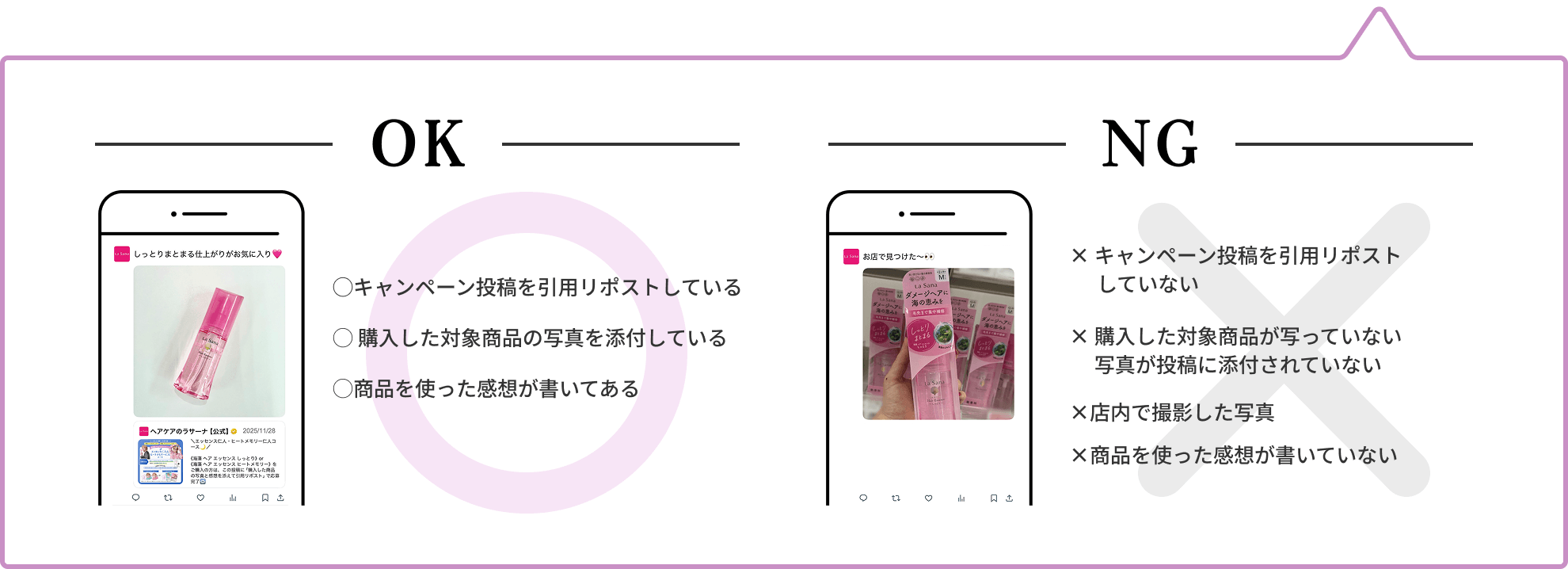OK  ◯キャンペーン投稿を引用リポストしている  ◯ 購入した対象商品の写真を添付している  ◯商品を使った感想が書いてある  NG  × キャンペーン投稿を引用リポストしていない  × 購入した対象商品が写っていない 写真が投稿に添付されていない  ×店内で撮影した写真  ×商品を使った感想が書いていない
