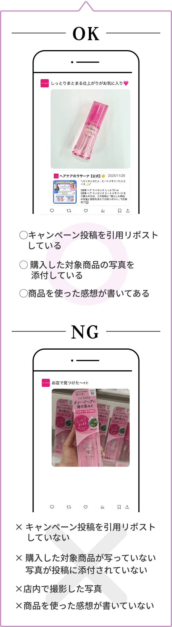 OK  ◯キャンペーン投稿を引用リポストしている  ◯ 購入した対象商品の写真を添付している  ◯商品を使った感想が書いてある  NG  × キャンペーン投稿を引用リポストしていない  × 購入した対象商品が写っていない 写真が投稿に添付されていない  ×店内で撮影した写真  ×商品を使った感想が書いていない
