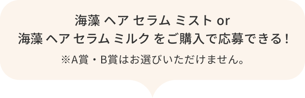 海藻 ヘア セラム ミスト  or 海藻 ヘア セラム ミルク をご購入で応募できる！  ※A賞・B賞はお選びいただけません。