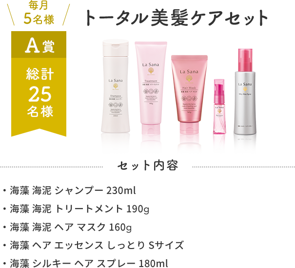 毎月5名様 A賞 総計25名様 トータル美髪ケアセット  セット内容 ・海藻 海泥 シャンプー 230ml・海藻 海泥 トリートメント 190g・海藻 海泥 ヘア マスク 160g・海藻 ヘア エッセンス しっとり Sサイズ・海藻 シルキー ヘア スプレー 180ml