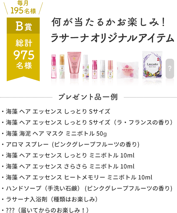 毎月195名様 B賞 総計975名様 何が当たるかお楽しみ！ラサーナオリジナルアイテム  プレゼント品一例  ・海藻 ヘア エッセンス しっとり Sサイズ・海藻 ヘア エッセンス しっとり Sサイズ（ラ・フランスの香り）・海藻 海泥 ヘア マスク ミニボトル 50g・アロマ スプレー(ピンクグレープフルーツの香り)・海藻 ヘア エッセンス しっとり ミニボトル 10ml・海藻 ヘア エッセンス さらさら ミニボトル 10ml・海藻 ヘア エッセンス ヒートメモリー ミニボトル 10ml・ハンドソープ（手洗い石鹸）(ピンクグレープフルーツの香り)・ラサーナ入浴剤（種類はお楽しみ）・???（届いてからのお楽しみ！）