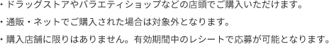 ・ドラッグストアやバラエティショップなどの店頭でご購入いただけます。・通販・ネットでご購入された場合は対象外となります。・購入店舗に限りはありません。有効期間中のレシートで応募が可能となります。