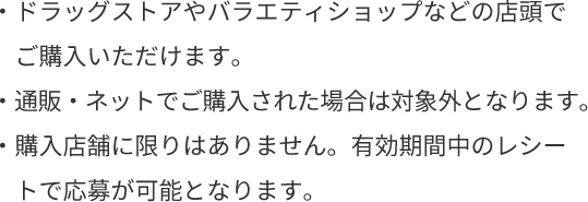 ・ドラッグストアやバラエティショップなどの店頭でご購入いただけます。・通販・ネットでご購入された場合は対象外となります。・購入店舗に限りはありません。有効期間中のレシートで応募が可能となります。