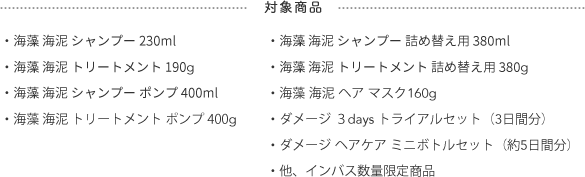 対象商品  ・海藻 海泥 シャンプー 230ml・海藻 海泥 トリートメント 190g・海藻 海泥 シャンプー ポンプ 400ml・海藻 海泥 トリートメント ポンプ 400g・海藻 海泥 シャンプー 詰め替え用 380ml・海藻 海泥 トリートメント 詰め替え用 380g・海藻 海泥 ヘア マスク160g・ダメージ ３days トライアルセット（3日間分）・ダメージ ヘアケア ミニボトルセット（約5日間分）・他、インバス数量限定商品