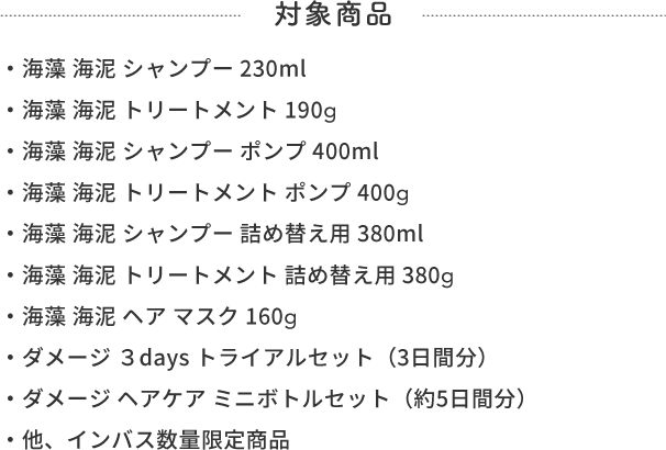 対象商品  ・海藻 海泥 シャンプー 230ml・海藻 海泥 トリートメント 190g・海藻 海泥 シャンプー ポンプ 400ml・海藻 海泥 トリートメント ポンプ 400g・海藻 海泥 シャンプー 詰め替え用 380ml・海藻 海泥 トリートメント 詰め替え用 380g・海藻 海泥 ヘア マスク160g・ダメージ ３days トライアルセット（3日間分）・ダメージ ヘアケア ミニボトルセット（約5日間分）・他、インバス数量限定商品