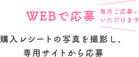 WEBで応募  毎月ご応募いただけます  購入レシートの写真を撮影し、専用サイトから応募