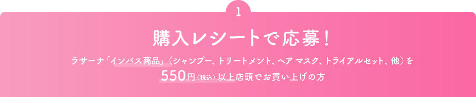 1 購入レシートで応募！ ラサーナ「インバス商品」（シャンプー、トリートメント、ヘアマスク、トライアルセット、他）を550円（税込）以上店頭でお買い上げの方