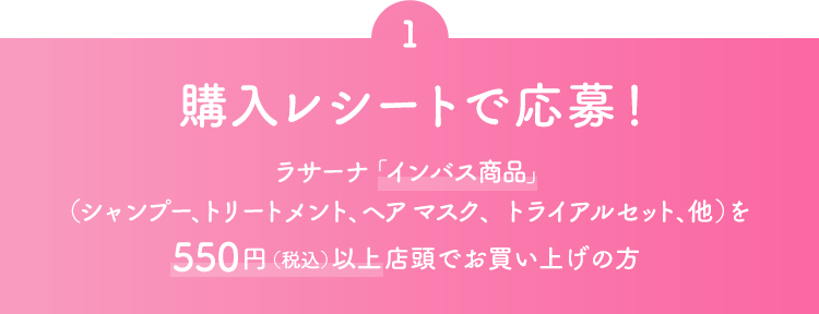 1 購入レシートで応募！ ラサーナ「インバス商品」（シャンプー、トリートメント、ヘアマスク、トライアルセット、他）を550円（税込）以上店頭でお買い上げの方