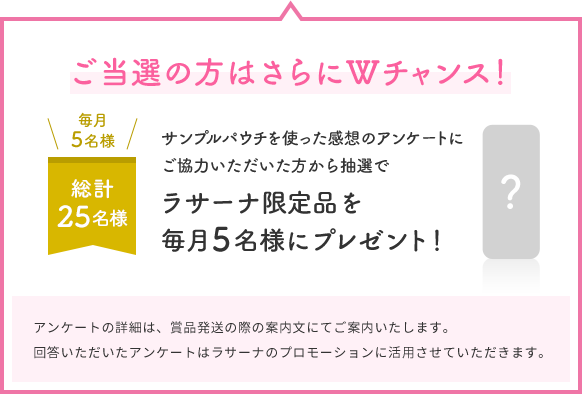 ご当選の方はさらにWチャンス！  毎月5名様  総計25名様  サンプルパウチを使った感想のアンケートにご協力いただいた方から抽選で  ラサーナ限定品を毎月5名様にプレゼント！  ?  アンケートの詳細は、賞品発送の際の案内文にてご案内いたします。回答いただいたアンケートはラサーナのプロモーションに活用させていただきます。