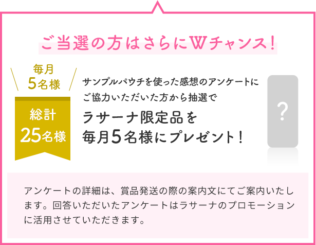 ご当選の方はさらにWチャンス！  毎月5名様  総計25名様  サンプルパウチを使った感想のアンケートにご協力いただいた方から抽選で  ラサーナ限定品を毎月5名様にプレゼント！  ?  アンケートの詳細は、賞品発送の際の案内文にてご案内いたします。回答いただいたアンケートはラサーナのプロモーションに活用させていただきます。