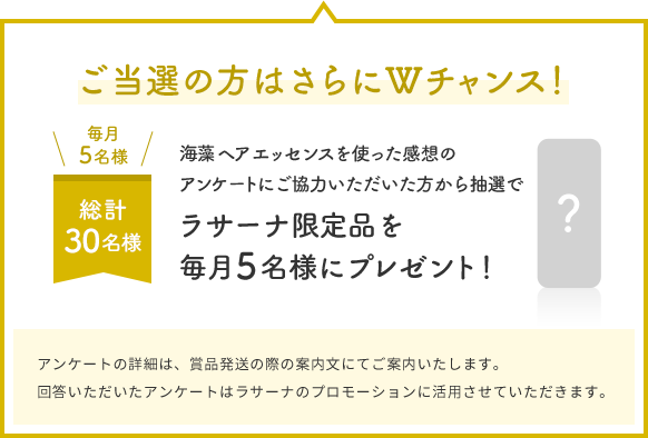 ご当選の方はさらにWチャンス！  毎月5名様  総計30名様  海藻 ヘア エッセンスを使った感想のアンケートにご協力いただいた方から抽選でラサーナ限定品を毎月5名様にプレゼント！  アンケートの詳細は、賞品発送の際の案内文にてご案内いたします。回答いただいたアンケートはラサーナのプロモーションに活用させていただきます。