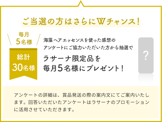 ご当選の方はさらにWチャンス！  毎月5名様  総計30名様  海藻 ヘア エッセンスを使った感想のアンケートにご協力いただいた方から抽選でラサーナ限定品を毎月5名様にプレゼント！  アンケートの詳細は、賞品発送の際の案内文にてご案内いたします。回答いただいたアンケートはラサーナのプロモーションに活用させていただきます。