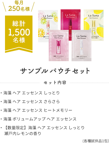 毎月250名様  総計1,500名様  サンプルパウチセット  セット内容  ・海藻 ヘア エッセンス しっとり  ・海藻 ヘア エッセンス さらさら  ・海藻 ヘア エッセンス ヒートメモリー  ・海藻 ボリュームアップ ヘア エッセンス  ・【数量限定】海藻 ヘア エッセンス しっとり 瀬戸内レモンの香り  (各種試供品1包）