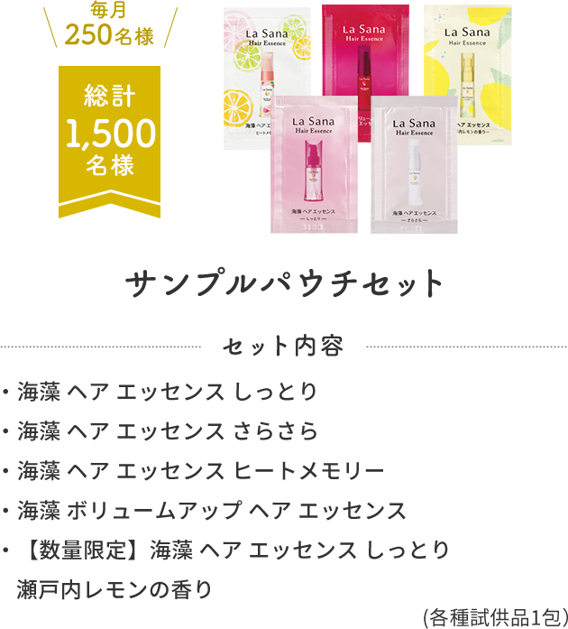 毎月250名様  総計1,500名様  サンプルパウチセット  セット内容  ・海藻 ヘア エッセンス しっとり  ・海藻 ヘア エッセンス さらさら  ・海藻 ヘア エッセンス ヒートメモリー  ・海藻 ボリュームアップ ヘア エッセンス  ・【数量限定】海藻 ヘア エッセンス しっとり 瀬戸内レモンの香り  (各種試供品1包）