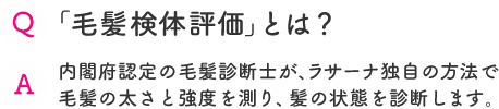 Q 「毛髪検体評価」とは？  A 内閣府認定の毛髪診断士が、ラサーナ独自の方法で毛髪の太さと強度を測り、髪の状態を診断します。