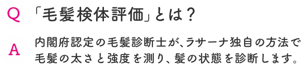 Q 「毛髪検体評価」とは？  A 内閣府認定の毛髪診断士が、ラサーナ独自の方法で毛髪の太さと強度を測り、髪の状態を診断します。