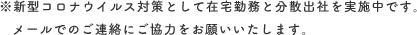 ※新型コロナウイルス対策として在宅勤務と分散出社を実施中です。メールでのご連絡にご協力をお願いいたします。