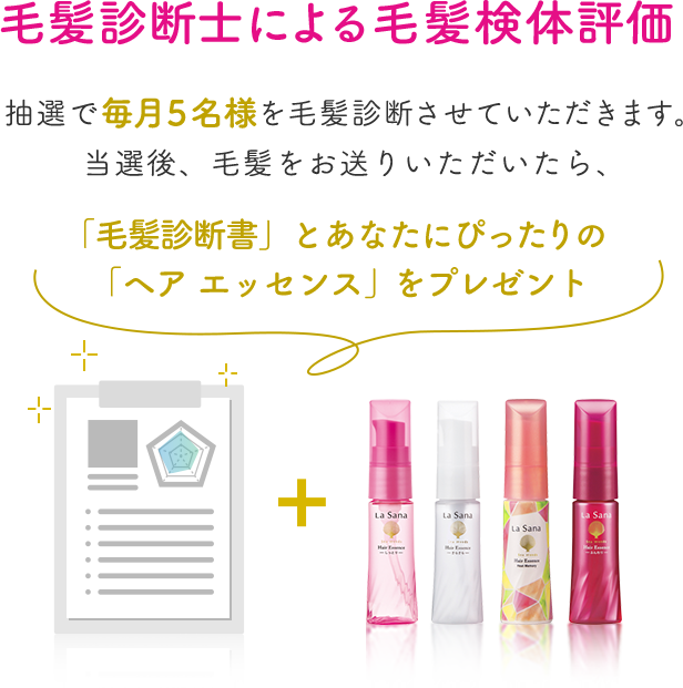 毛髪診断士による毛髪検体評価  抽選で毎月5名様を毛髪診断させていただきます。 当選後、毛髪をお送りいただいたら、 「毛髪診断書」とあなたにぴったりの 「ヘア エッセンス」をプレゼント