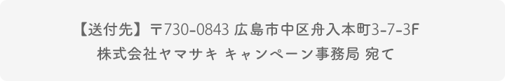 【送付先】〒730-0843 広島市中区舟入本町3-7-3F  株式会社ヤマサキ キャンペーン事務局 宛て