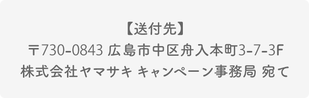 【送付先】〒730-0843 広島市中区舟入本町3-7-3F  株式会社ヤマサキ キャンペーン事務局 宛て