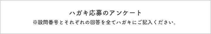 ハガキ応募のアンケート  ※設問番号とそれぞれの回答を全てハガキにご記入ください。