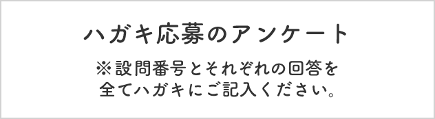 ハガキ応募のアンケート  ※設問番号とそれぞれの回答を全てハガキにご記入ください。