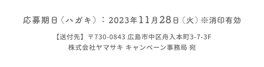 応募期日（ハガキ）：2023年11月28日（火）※消印有効  【送付先】〒730-0843 広島市中区舟入本町3-7-3F  株式会社ヤマサキ キャンペーン事務局 宛