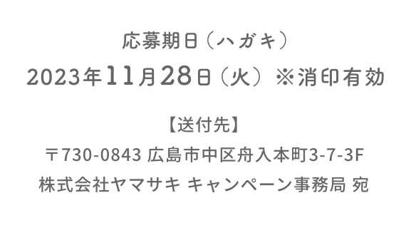 応募期日（ハガキ）：2023年11月28日（火）※消印有効  【送付先】〒730-0843 広島市中区舟入本町3-7-3F  株式会社ヤマサキ キャンペーン事務局 宛