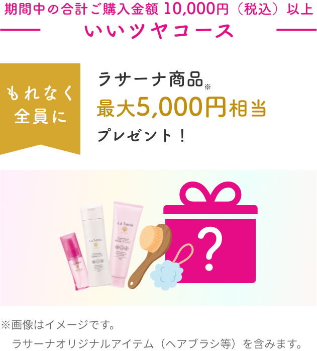 期間中の合計ご購入金額 10,000円（税込）以上  いいツヤコース  もれなく全員にラサーナ商品※最大5,000円相当プレゼント！  ※画像はイメージです。ラサーナオリジナルアイテム（ヘアブラシ等）を含みます。