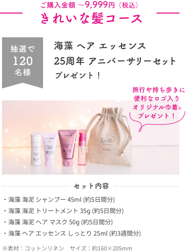 ご購入金額 〜9,999円（税込）  きれいな髪コース  抽選で120名様  海藻 ヘア エッセンス  25周年 アニバーサリーセット  プレゼント！    旅行や持ち歩きに便利なロゴ入り オリジナル巾着※ プレゼント！  セット内容  ・海藻 海泥 シャンプー 45ml (約5日間分)  ・海藻 海泥 トリートメント 35ɡ (約5日間分)  ・海藻 海泥 ヘア マスク 50ɡ (約5日間分)  ・海藻 ヘア エッセンス しっとり 25ml (約3週間分)  ※素材：コットンリネン　サイズ：約160×205mm