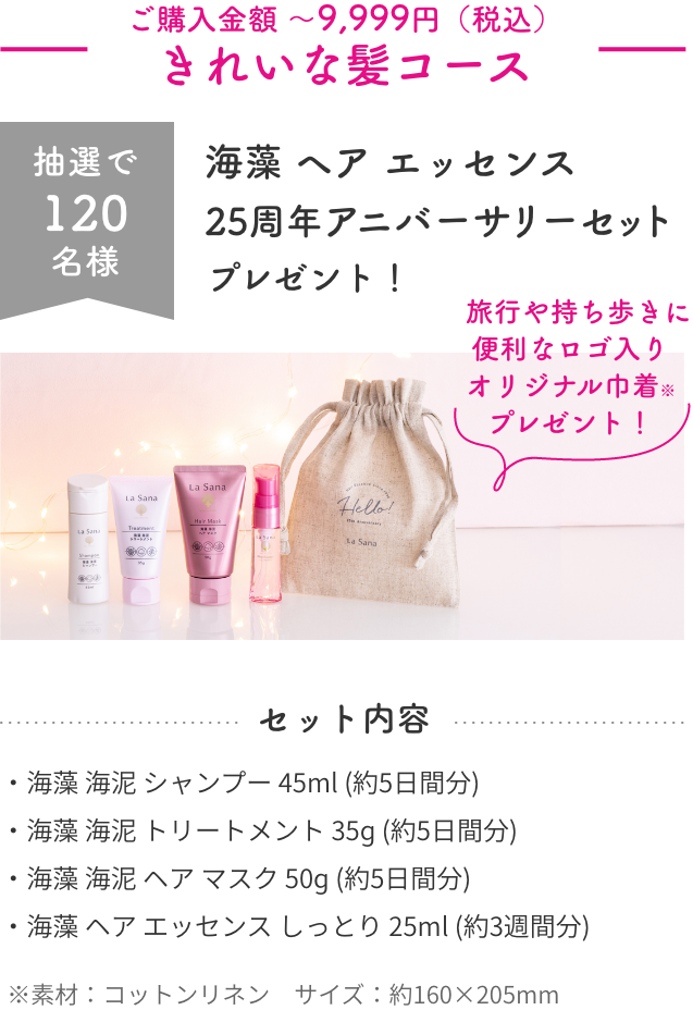 ご購入金額 〜9,999円（税込）  きれいな髪コース  抽選で120名様  海藻 ヘア エッセンス  25周年 アニバーサリーセット  プレゼント！    旅行や持ち歩きに便利なロゴ入り オリジナル巾着※ プレゼント！  セット内容  ・海藻 海泥 シャンプー 45ml (約5日間分)  ・海藻 海泥 トリートメント 35ɡ (約5日間分)  ・海藻 海泥 ヘア マスク 50ɡ (約5日間分)  ・海藻 ヘア エッセンス しっとり 25ml (約3週間分)  ※素材：コットンリネン　サイズ：約160×205mm