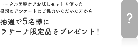 トータル美髪ケアお試しセットを使った  感想のアンケートにご協力いただいた方から抽選で5名様にラサーナ限定品をプレゼント！