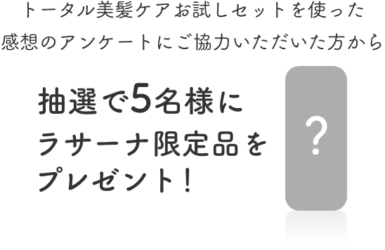 トータル美髪ケアお試しセットを使った  感想のアンケートにご協力いただいた方から抽選で5名様にラサーナ限定品をプレゼント！