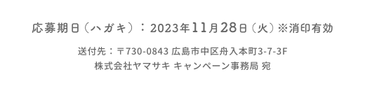 応募期日（ハガキ）：2023年11月28日（火）※消印有効  送付先：〒730-0843 広島市中区舟入本町3-7-3F  株式会社ヤマサキ キャンペーン事務局 宛