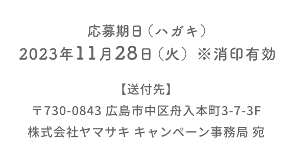 応募期日（ハガキ）：2023年11月28日（火）※消印有効  送付先：〒730-0843 広島市中区舟入本町3-7-3F  株式会社ヤマサキ キャンペーン事務局 宛