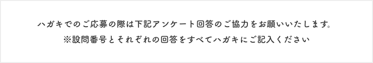 ハガキでのご応募の際は下記アンケート回答のご協力をお願いいたします。  ※設問番号とそれぞれの回答をすべてハガキにご記入ください