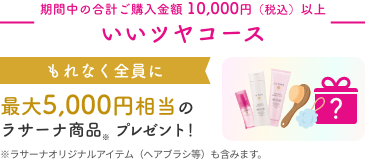 期間中の合計ご購入金額 10,000円（税込）以上  いいツヤコース  もれなく全員に  最大5,000円相当のラサーナ商品※ プレゼント！  ※ラサーナオリジナルアイテム（ヘアブラシ等）も含みます。