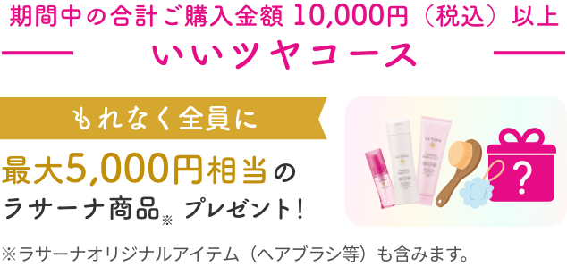 期間中の合計ご購入金額 10,000円（税込）以上  いいツヤコース  もれなく全員に  最大5,000円相当のラサーナ商品※ プレゼント！  ※ラサーナオリジナルアイテム（ヘアブラシ等）も含みます。