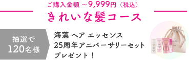 ご購入金額 〜9,999円（税込）  きれいな髪コース  抽選で120名様  海藻 ヘア エッセンス 25周年アニバーサリーセットプレゼント！