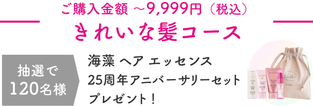 ご購入金額 〜9,999円（税込）  きれいな髪コース  抽選で120名様  海藻 ヘア エッセンス 25周年アニバーサリーセットプレゼント！