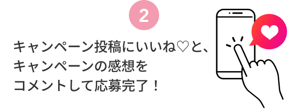 2  キャンペーン投稿にいいね♡と、キャンペーンの感想をコメントして応募完了！