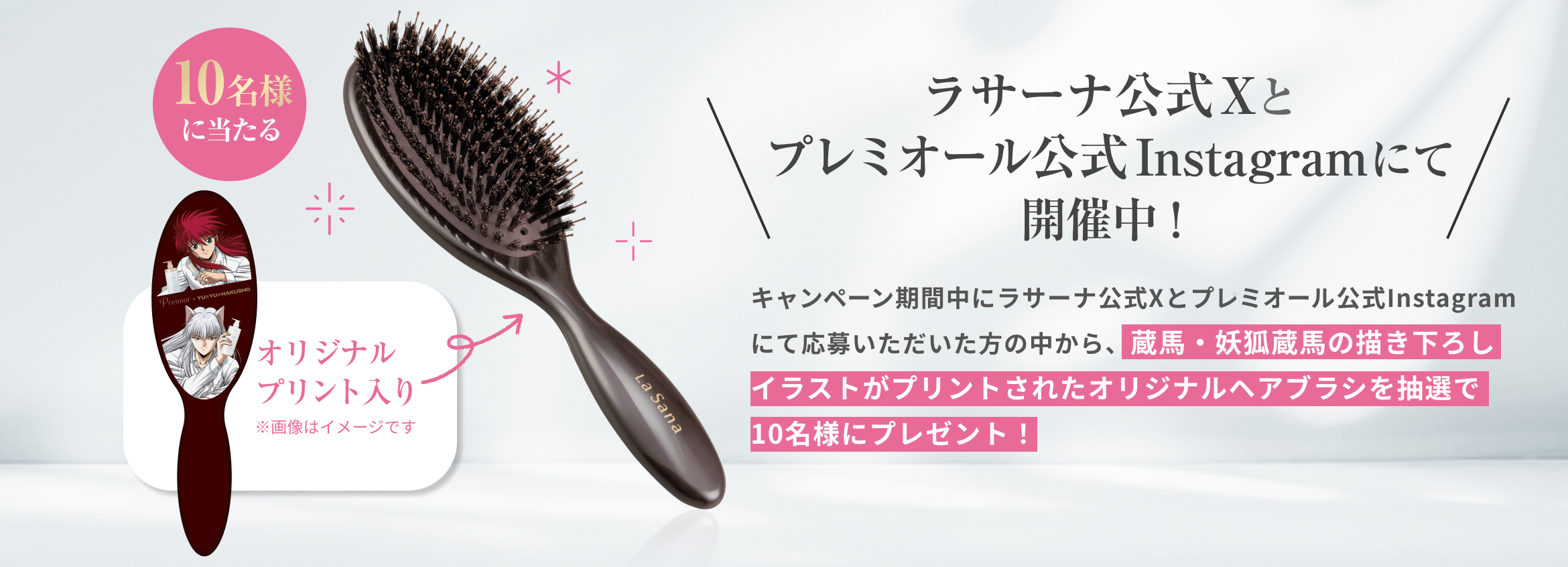 10名様に当たる  オリジナルプリント入り  ラサーナ公式Xとプレミオール公式Instagramにて開催中！  キャンペーン期間中にラサーナ公式Xとプレミオール公式Instagramにて応募いただいた方の中から、蔵馬・妖狐蔵馬の描き下ろしイラストがプリントされたオリジナルヘアブラシを抽選で10名様にプレゼント！