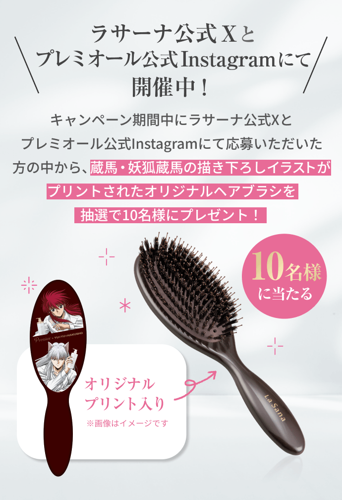 10名様に当たる  オリジナルプリント入り  ラサーナ公式Xとプレミオール公式Instagramにて開催中！  キャンペーン期間中にラサーナ公式Xとプレミオール公式Instagramにて応募いただいた方の中から、蔵馬・妖狐蔵馬の描き下ろしイラストがプリントされたオリジナルヘアブラシを抽選で10名様にプレゼント！