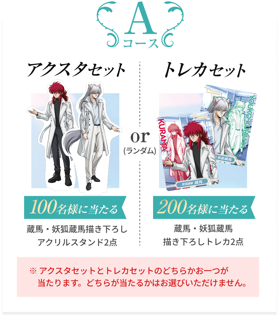 Aコース  アクスタセット 100名様に当たる 蔵馬・妖狐蔵馬描き下ろし アクリルスタンド2点  トレカセット 200名様に当たる 蔵馬・妖狐蔵馬描き下ろしトレカ2点  ※ アクスタセットとトレカセットのどちらかお一つが当たります。どちらが当たるかはお選びいただけません。