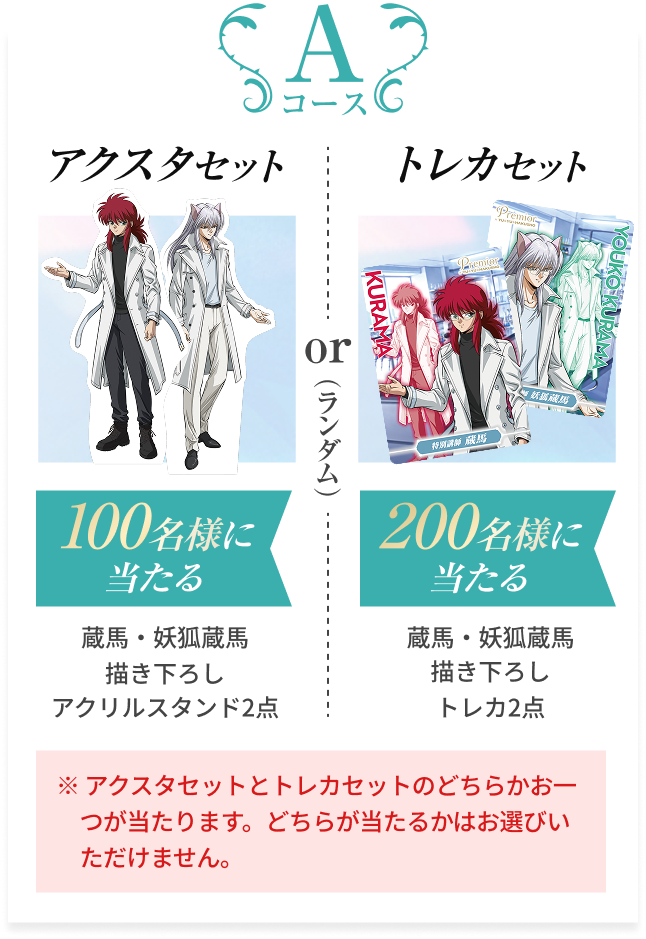 Aコース  アクスタセット 100名様に当たる 蔵馬・妖狐蔵馬描き下ろし アクリルスタンド2点  トレカセット 200名様に当たる 蔵馬・妖狐蔵馬描き下ろしトレカ2点  ※ アクスタセットとトレカセットのどちらかお一つが当たります。どちらが当たるかはお選びいただけません。