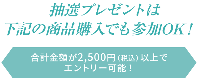 抽選プレゼントは下記の商品購入でも参加OK！  合計金額が2,500円（税込）以上でエントリー可能！