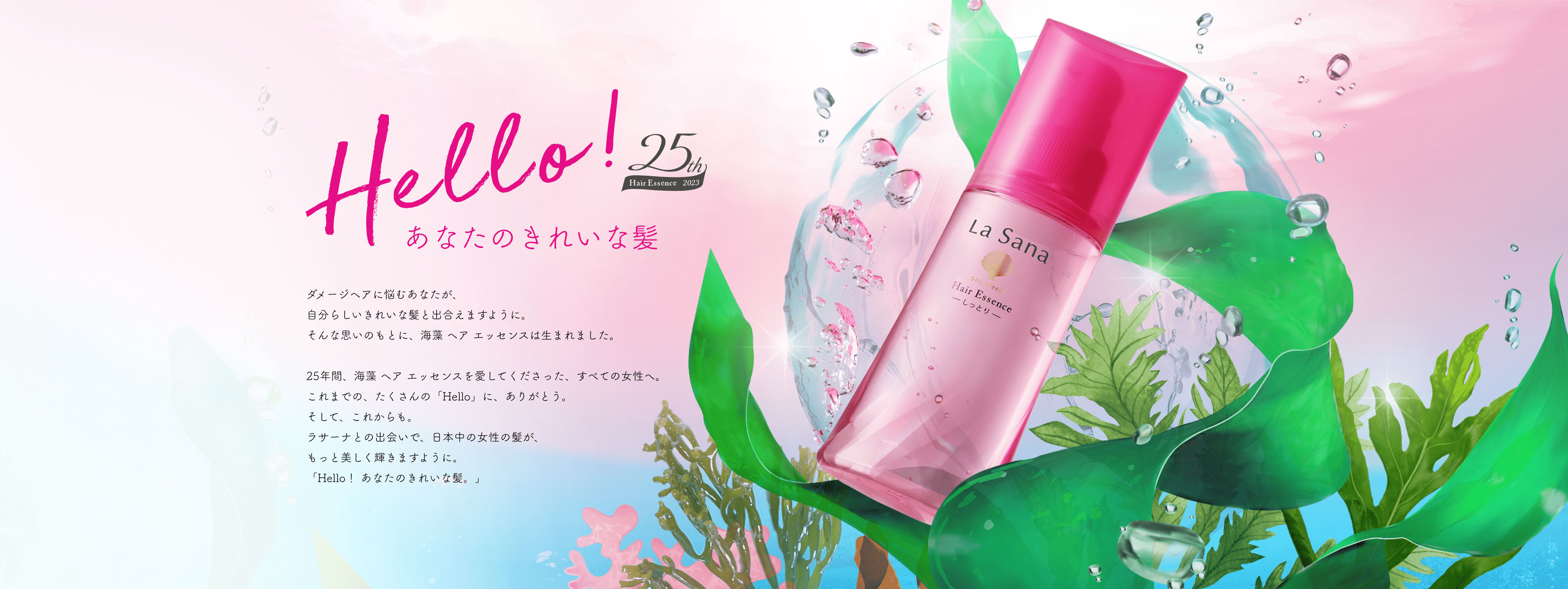 Hello! 25th Hair Essence 2023 あなたのきれいな髪  ダメージヘアに悩むあなたが、自分らしいきれいな髪と出会えますように。そんな思いのもとに、海藻 ヘア エッセンスは生まれました。25年間、海藻 ヘア エッセンスを愛してくださった、すべての女性へ。これまでの、たくさんの「Hello」に、ありがとう。そして、これからも。ラサーナとの出会いで、日本中の女性の髪が、もっと美しく輝きますように。「Hello！ あなたのきれいな髪。」