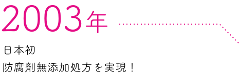 2003年 日本初防腐剤無添加処方を実現！