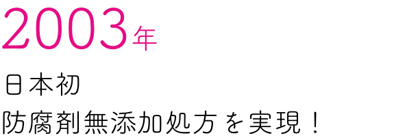 2003年 日本初防腐剤無添加処方を実現！